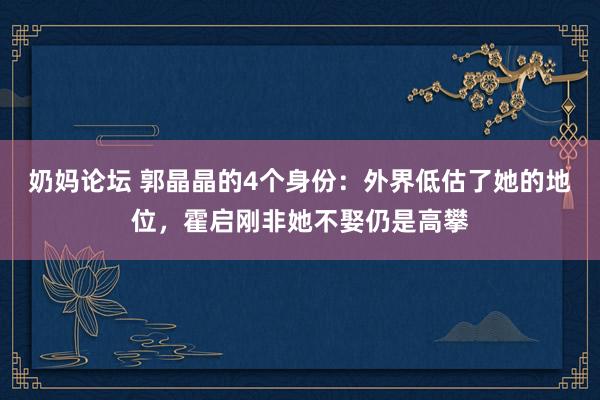 奶妈论坛 郭晶晶的4个身份：外界低估了她的地位，霍启刚非她不娶仍是高攀