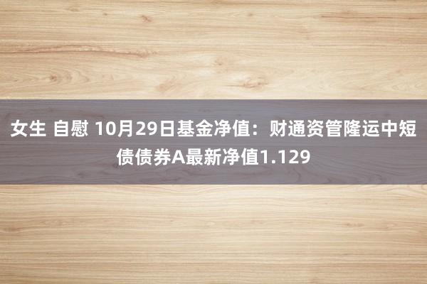 女生 自慰 10月29日基金净值：财通资管隆运中短债债券A最新净值1.129