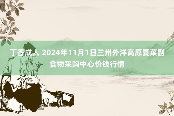 丁香成人 2024年11月1日兰州外洋高原夏菜副食物采购中心价钱行情