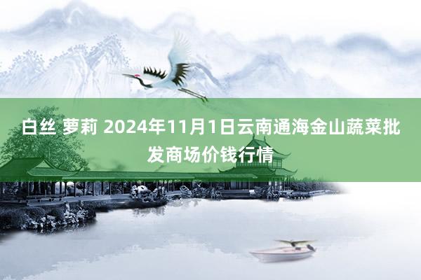 白丝 萝莉 2024年11月1日云南通海金山蔬菜批发商场价钱行情