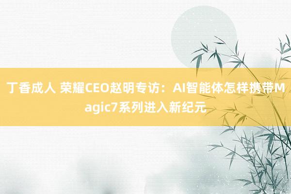 丁香成人 荣耀CEO赵明专访：AI智能体怎样携带Magic7系列进入新纪元