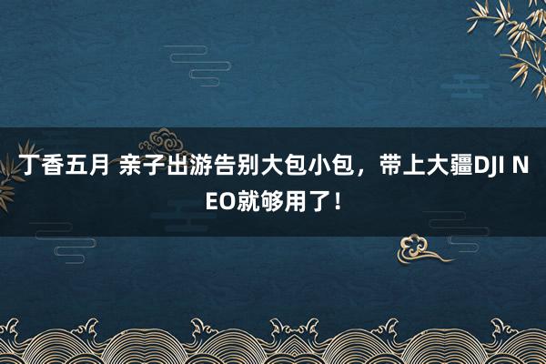 丁香五月 亲子出游告别大包小包，带上大疆DJI NEO就够用了！