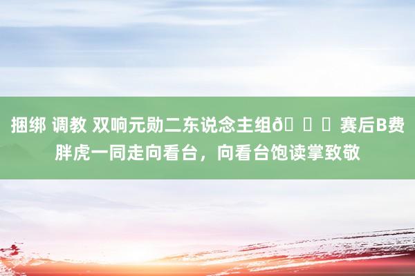 捆绑 调教 双响元勋二东说念主组👋赛后B费胖虎一同走向看台，向看台饱读掌致敬