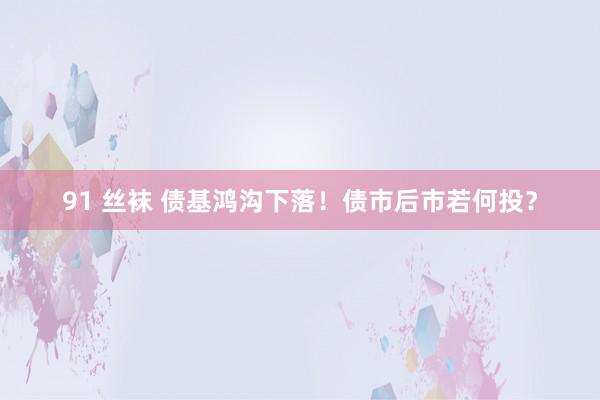 91 丝袜 债基鸿沟下落！债市后市若何投？