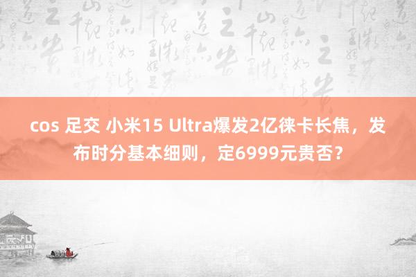 cos 足交 小米15 Ultra爆发2亿徕卡长焦，发布时分基本细则，定6999元贵否？