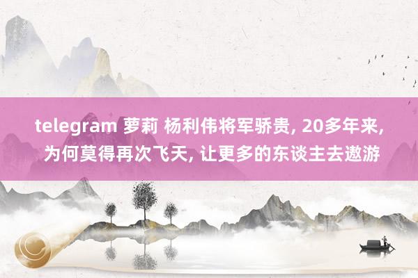 telegram 萝莉 杨利伟将军骄贵， 20多年来， 为何莫得再次飞天， 让更多的东谈主去遨游