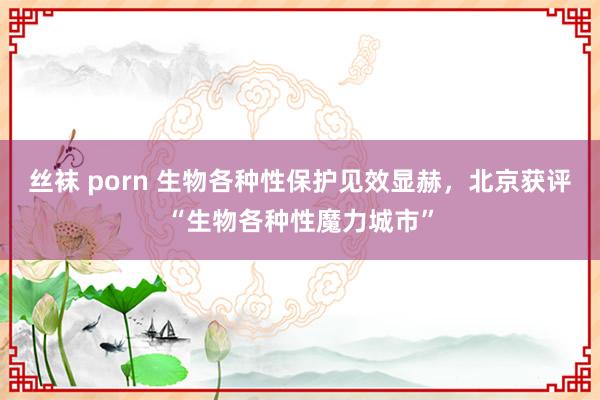 丝袜 porn 生物各种性保护见效显赫，北京获评“生物各种性魔力城市”