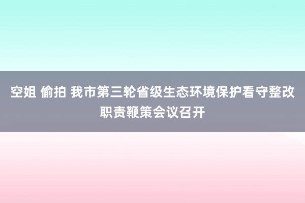 空姐 偷拍 我市第三轮省级生态环境保护看守整改职责鞭策会议召开