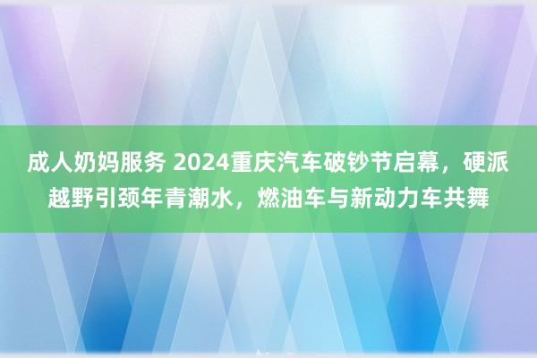 成人奶妈服务 2024重庆汽车破钞节启幕，硬派越野引颈年青潮水，燃油车与新动力车共舞