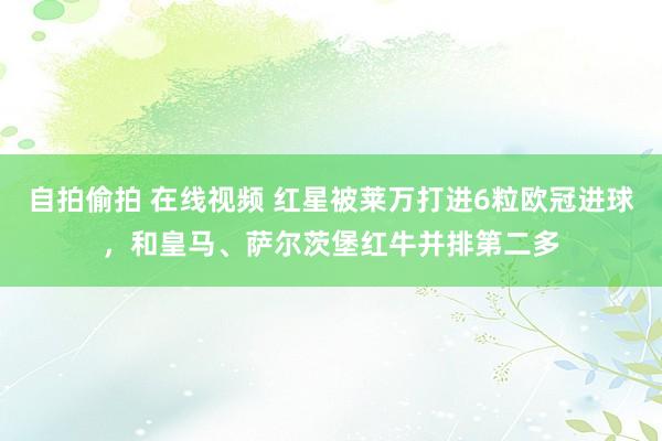 自拍偷拍 在线视频 红星被莱万打进6粒欧冠进球，和皇马、萨尔茨堡红牛并排第二多