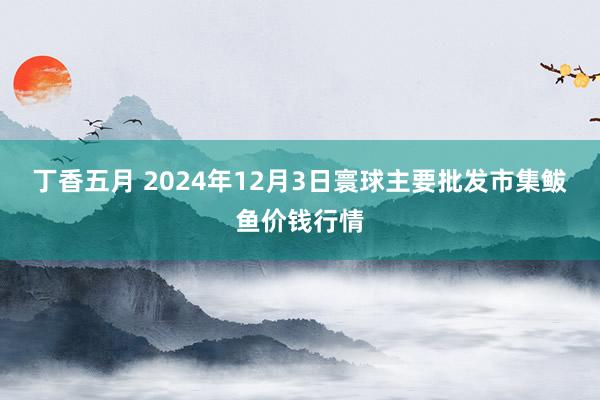 丁香五月 2024年12月3日寰球主要批发市集鲅鱼价钱行情