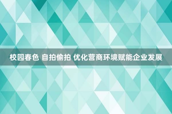 校园春色 自拍偷拍 优化营商环境赋能企业发展