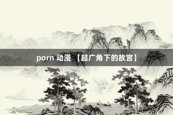 porn 动漫 【超广角下的故宫】