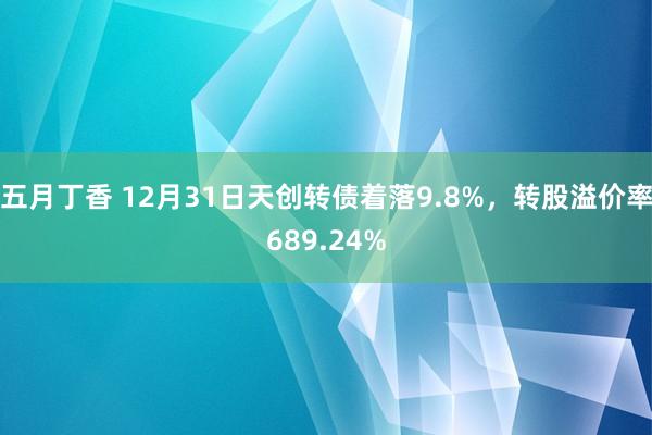 五月丁香 12月31日天创转债着落9.8%，转股溢价率689.24%