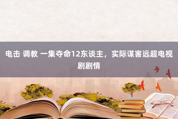 电击 调教 一集夺命12东谈主，实际谋害远超电视剧剧情