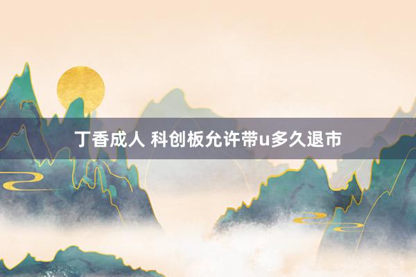 丁香成人 科创板允许带u多久退市