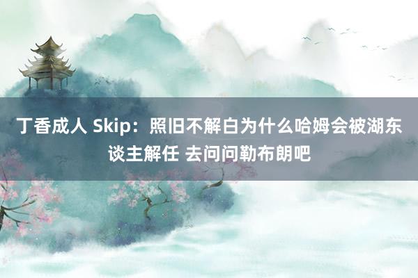 丁香成人 Skip：照旧不解白为什么哈姆会被湖东谈主解任 去问问勒布朗吧