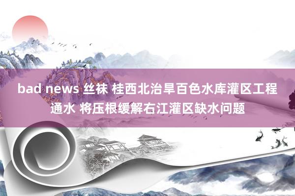 bad news 丝袜 桂西北治旱百色水库灌区工程通水 将压根缓解右江灌区缺水问题