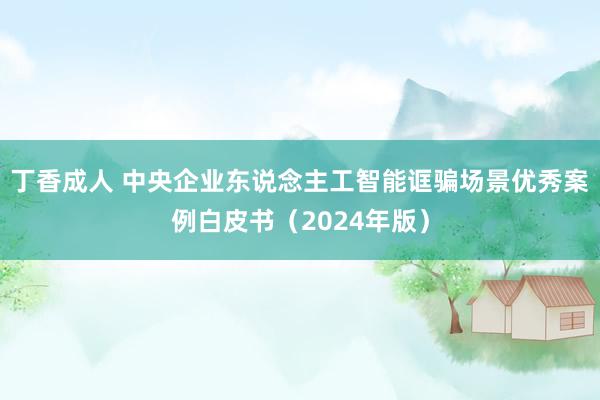 丁香成人 中央企业东说念主工智能诓骗场景优秀案例白皮书（2024年版）