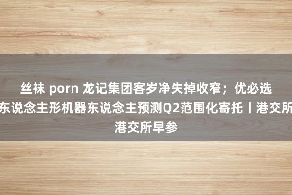 丝袜 porn 龙记集团客岁净失掉收窄；优必选工业东说念主形机器东说念主预测Q2范围化寄托丨港交所早参