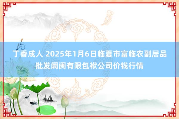 丁香成人 2025年1月6日临夏市富临农副居品批发阛阓有限包袱公司价钱行情