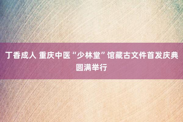 丁香成人 重庆中医“少林堂”馆藏古文件首发庆典圆满举行