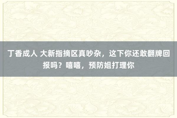 丁香成人 大新指摘区真吵杂，这下你还敢翻牌回报吗？嘻嘻，预防姐打理你