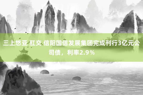 三上悠亚 肛交 信阳国信发展集团完成刊行3亿元公司债，利率2.9％