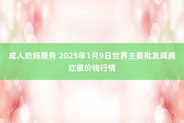 成人奶妈服务 2025年1月9日世界主要批发阛阓红椒价钱行情