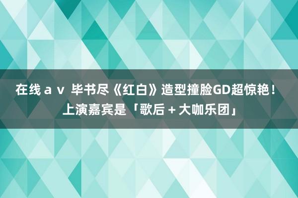 在线ａｖ 毕书尽《红白》造型撞脸GD超惊艳！　上演嘉宾是「歌后＋大咖乐团」