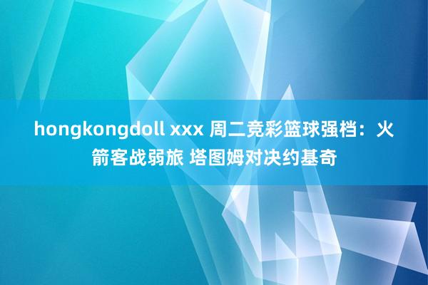 hongkongdoll xxx 周二竞彩篮球强档：火箭客战弱旅 塔图姆对决约基奇