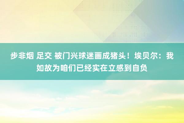 步非烟 足交 被门兴球迷画成猪头！埃贝尔：我如故为咱们已经实在立感到自负