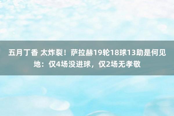 五月丁香 太炸裂！萨拉赫19轮18球13助是何见地：仅4场没进球，仅2场无孝敬