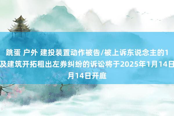 跳蛋 户外 建投装置动作被告/被上诉东说念主的1起触及建筑开拓租出左券纠纷的诉讼将于2025年1月14日开庭