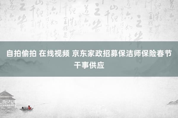 自拍偷拍 在线视频 京东家政招募保洁师保险春节干事供应