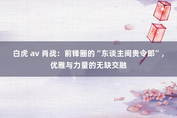 白虎 av 肖战：前锋圈的“东谈主间贵令郎”，优雅与力量的无缺交融