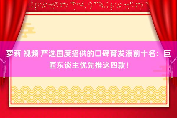 萝莉 视频 严选国度招供的口碑育发液前十名：巨匠东谈主优先推这四款！