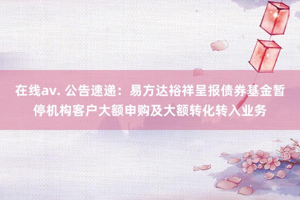 在线av. 公告速递：易方达裕祥呈报债券基金暂停机构客户大额申购及大额转化转入业务