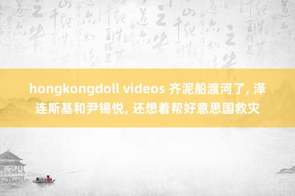 hongkongdoll videos 齐泥船渡河了， 泽连斯基和尹锡悦， 还想着帮好意思国救灾