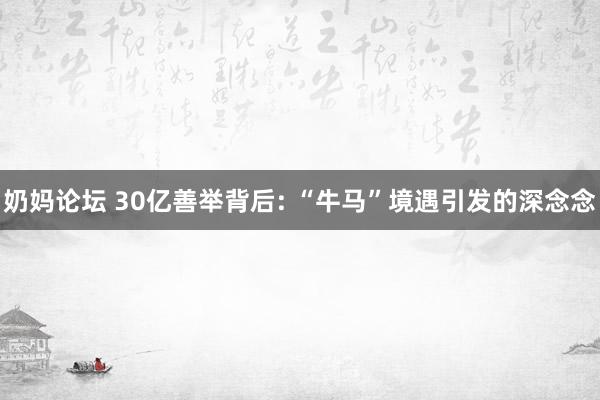 奶妈论坛 30亿善举背后: “牛马”境遇引发的深念念