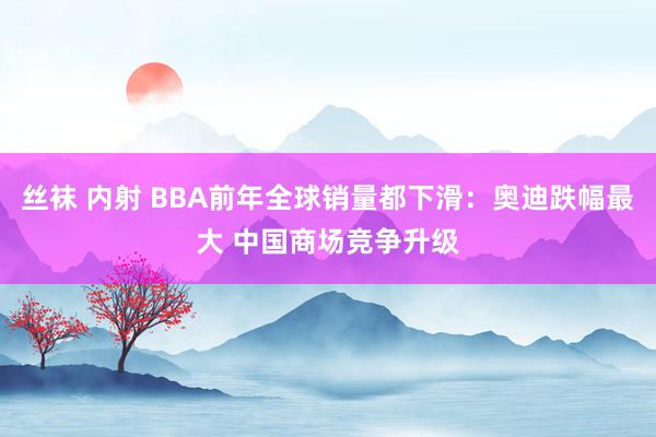 丝袜 内射 BBA前年全球销量都下滑：奥迪跌幅最大 中国商场竞争升级