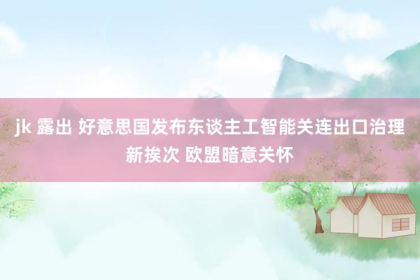 jk 露出 好意思国发布东谈主工智能关连出口治理新挨次 欧盟暗意关怀