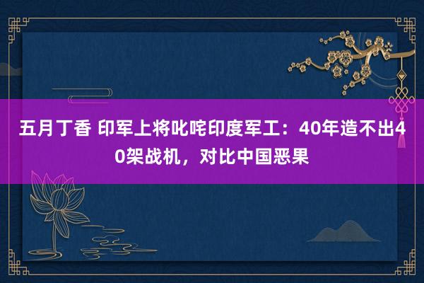 五月丁香 印军上将叱咤印度军工：40年造不出40架战机，对比中国恶果