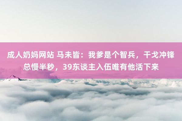 成人奶妈网站 马未皆：我爹是个智兵，干戈冲锋总慢半秒，39东谈主入伍唯有他活下来