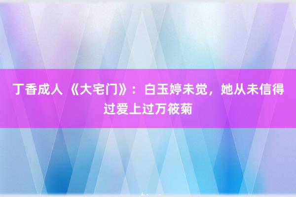 丁香成人 《大宅门》：白玉婷未觉，她从未信得过爱上过万筱菊