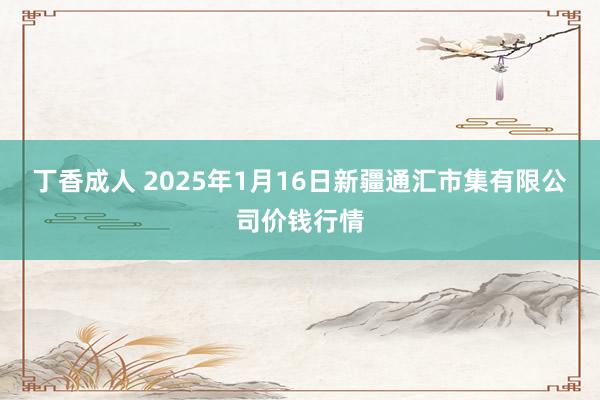 丁香成人 2025年1月16日新疆通汇市集有限公司价钱行情