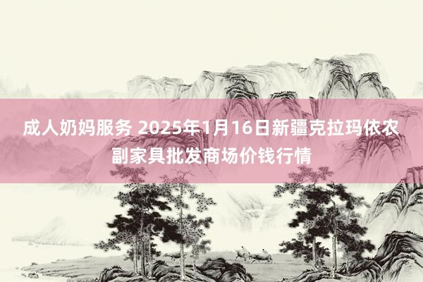 成人奶妈服务 2025年1月16日新疆克拉玛依农副家具批发商场价钱行情