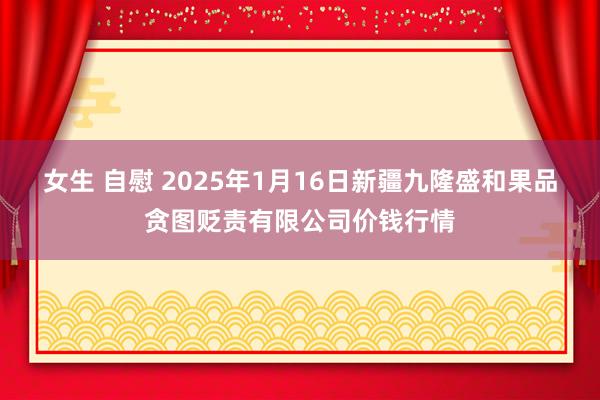 女生 自慰 2025年1月16日新疆九隆盛和果品贪图贬责有限公司价钱行情