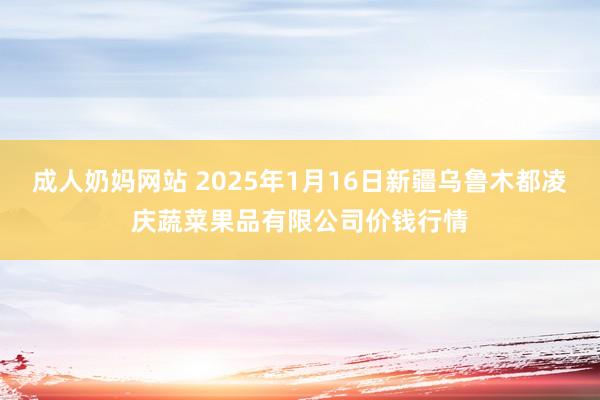 成人奶妈网站 2025年1月16日新疆乌鲁木都凌庆蔬菜果品有限公司价钱行情