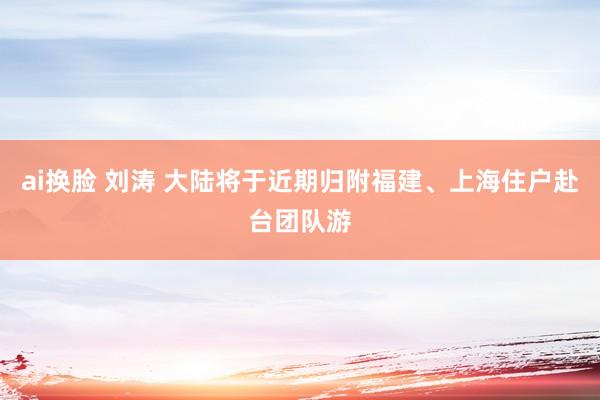 ai换脸 刘涛 大陆将于近期归附福建、上海住户赴台团队游